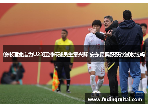 徐彬理发店为U23亚洲杯球员生意兴隆 安东尼奥跃跃欲试收钱吗